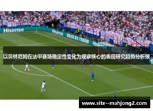 以贝林厄姆在法甲赛场稳定性变化为观察核心的表现研究趋势分析报