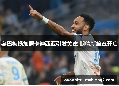 奥巴梅扬加盟卡迪西亚引发关注 期待新篇章开启 奥巴梅扬加盟卡迪西亚引发关注 期待新篇章开启