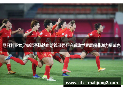 尼日利亚女足奥运赛场铁血防线顽强死守感动世界展现非洲力量荣光