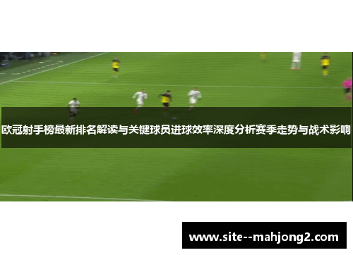 欧冠射手榜最新排名解读与关键球员进球效率深度分析赛季走势与战术影响