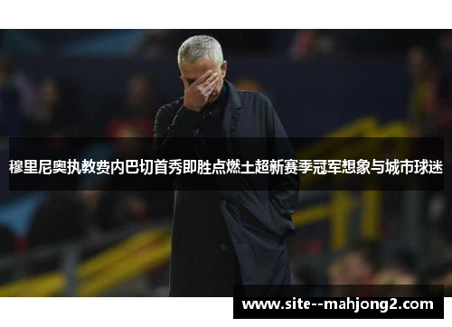 穆里尼奥执教费内巴切首秀即胜点燃土超新赛季冠军想象与城市球迷 穆里尼奥执教费内巴切首秀即胜点燃土超新赛季冠军想象与城市球迷