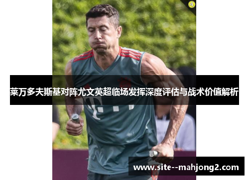 莱万多夫斯基对阵尤文英超临场发挥深度评估与战术价值解析 莱万多夫斯基对阵尤文英超临场发挥深度评估与战术价值解析