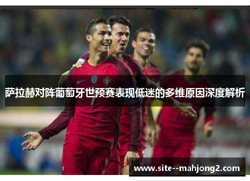 萨拉赫对阵葡萄牙世预赛表现低迷的多维原因深度解析 萨拉赫对阵葡萄牙世预赛表现低迷的多维原因深度解析