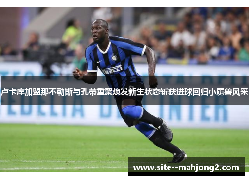 卢卡库加盟那不勒斯与孔蒂重聚焕发新生状态斩获进球回归小魔兽风采