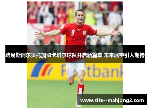 路易斯阿尔贝托加盟卡塔尔球队开启新篇章 未来展望引人期待