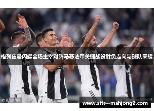 格列兹曼闪耀全场主宰对阵马赛法甲关键战役胜负走向与球队荣耀 格列兹曼闪耀全场主宰对阵马赛法甲关键战役胜负走向与球队荣耀