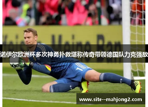诺伊尔欧洲杯多次神勇扑救堪称传奇带领德国队力克强敌 诺伊尔欧洲杯多次神勇扑救堪称传奇带领德国队力克强敌