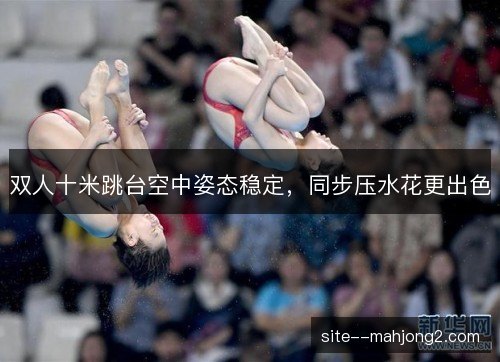 双人十米跳台空中姿态稳定，同步压水花更出色