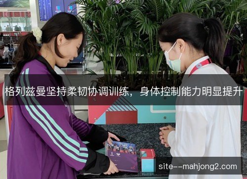 格列兹曼坚持柔韧协调训练,身体控制能力明显提升 格列兹曼坚持柔韧协调训练,身体控制能力明显提升