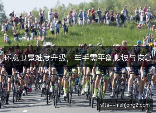 环意卫冕难度升级，车手需平衡爬坡与恢复